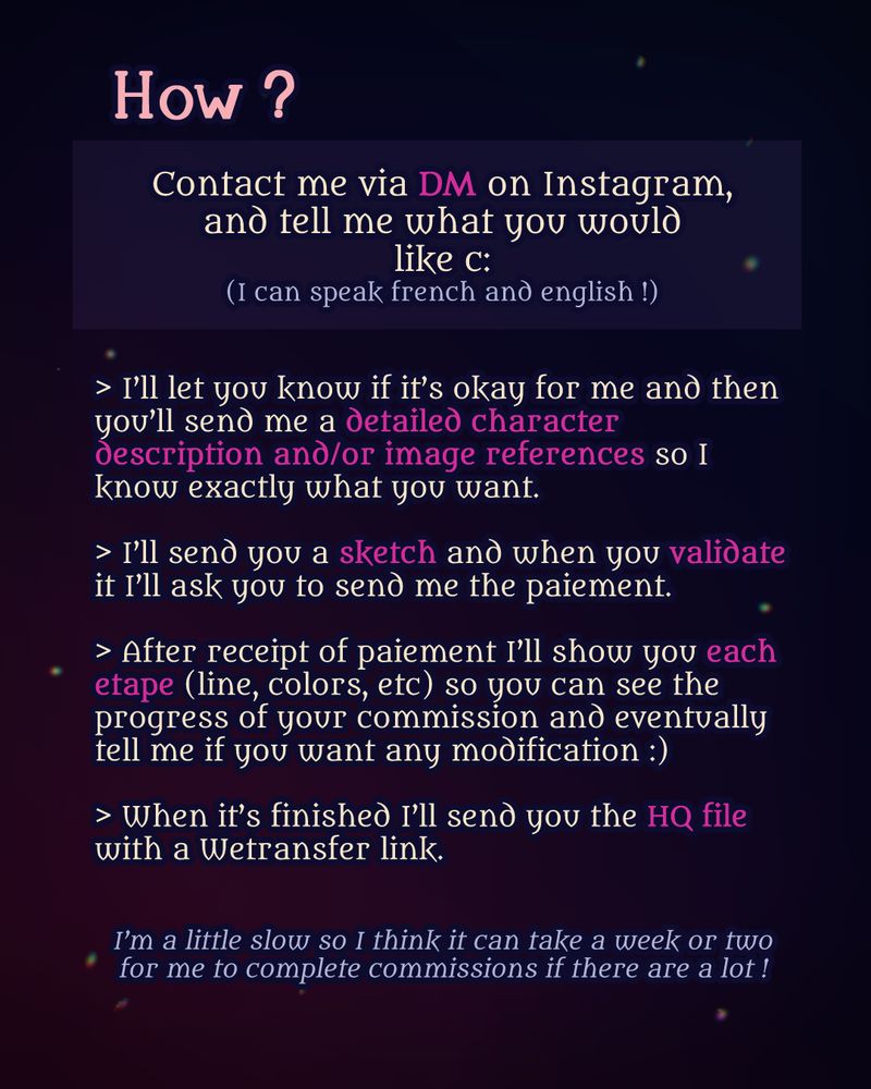 How ?
Send me a DM on Instagram and tell me what you would like ! (I speak french and english) 
I'll let you know if it's ok for me and then you'll send me a detailed character description and/or image references so I know what you want. I'll send you sketch and when you validate it I'll ask you the paiement. When it's good I'll start working on the colors/tones/lines and show you each etape so you can tell me if you need modifications (: When it's finished I'll send you the HQ file with Wetransfer.

It can take me a week or two to complete commissions.