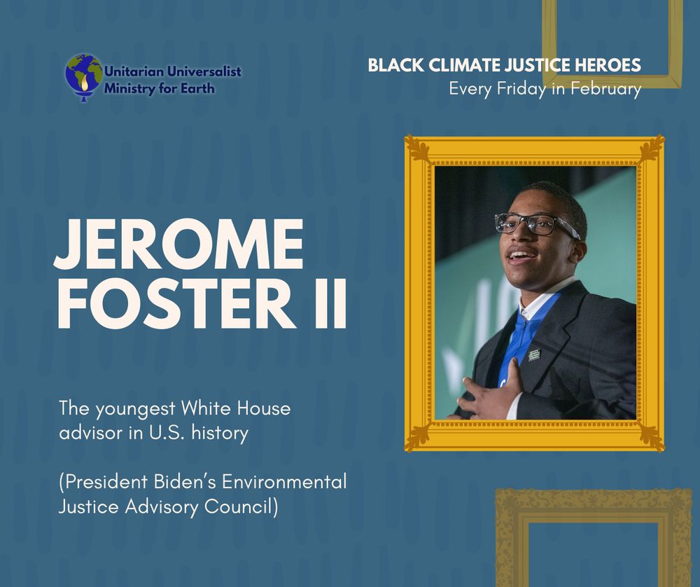 Text on blue background reads "Jerome Foster II. The youngest White House advisor in U.S. history. President Biden’s Environmental Justice Advisory Council." There is a photograph of Foster in an illustrated gold picture frame. At the top of the graphic is the UU Ministry for Earth Logo and text that reads "Black climate justice heroes. Every Friday in February."