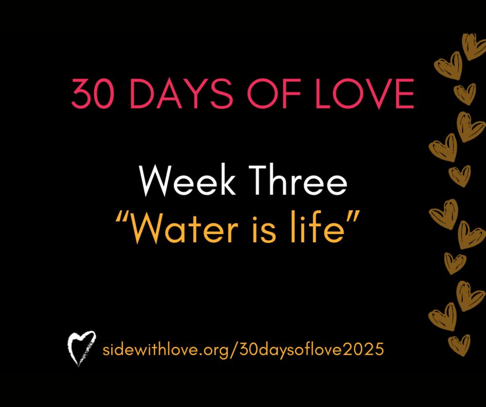 Text on a black background reads 30 days of love, week 3, water is life. The link to the Side With Love webpage for 30 days of love is at the bottom with the SWL heart logo.