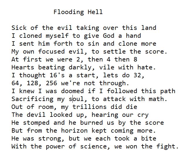 Flooding Hell
Sick of the evil taking over this land
	I cloned myself to give God a hand
	I sent him forth to sin and clone more
	My own focused evil, to settle the score.
	At first we were 2, then 4 then 8
	Hearts beating darkly, vile with hate.
	I thought 16's a start, lets do 32,
	64, 128, 256 we're not through.
	I knew I was doomed if I followed this path
	Sacrificing my soul, to attack with math.
	Out of room, my trillions did die
	The devil looked up, hearing our cry
	He stomped and he burned us by the score
	But from the horizon kept coming more.
	He was strong, but we each took a bite
	With the power of science, we won the fight. 