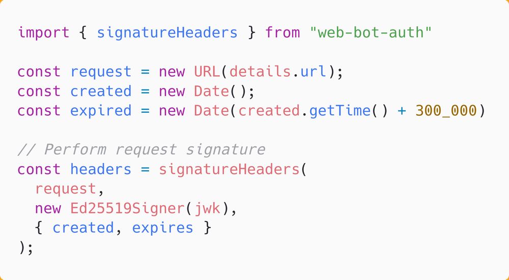 import { signatureHeaders } from "web-bot-auth"

const request = new URL(details.url);
const created = new Date();
const expired = new Date(created.getTime() + 300_000)

// Perform request signature
const headers = signatureHeaders(
  request,
  new Ed25519Signer(jwk),
  { created, expires }
);
