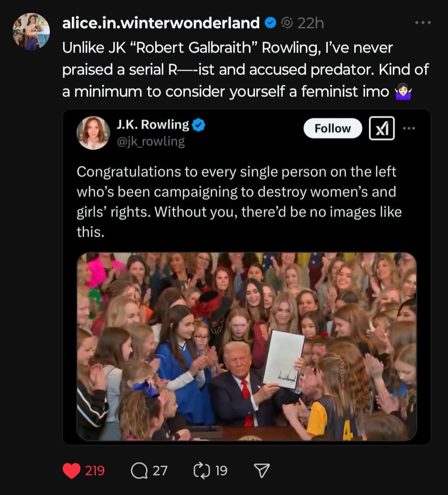 Image ID: Screenshot of a Twitter re-post. The original post being shared is by JK Rowling (author of Harry Potter) where she comments on a picture of the current (illegitimate and fascist) president of the USA holding up a signed order aimed at preventing transgender athletes from competing in women's sports. It's the latest in a series of actions focused on "gender ideology." Rowlings text comment reads: "Congradulations to ever single person on the left who's been campaigning to destroy women's and girls' right. Without you, there'd be no images like this."

The re-poster is user alice.in.winterwonderland. Their commentary on the previous Rowling post is: "Unlike JK "Robert Galbraith" Rowling, I've never praised a serial R---ist and accused predator. kind of a minimum to consider yourself a feminist imo [shrugging emoji]" /END ID

Further comments: Rowling is a well known TERF (trans-exclusionary radical feminist) who uses her celebrity status to push for anti-trans policies in the UK and abroad. People have lost their lives due to her hateful rhetoric. Rowling has well-known ties to the Right and fascist ideas, including at times appearing to be a Holocaust denier.

For more on Rowling's anti-trans rhetoric, I recommend watching this YouTube video from  that breaks down her now-famous essay on the topic: Responding to JK Rowlings Essay | Is It Anti-Trans? by @jammidodger (follow this link: https://youtu.be/6Avcp-e4bOs?si=7q5-Ykt-ZnwsndVm).