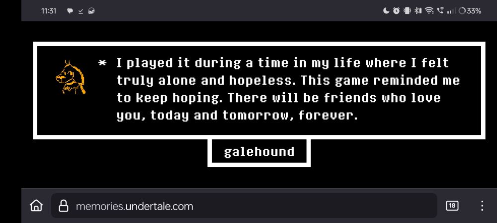 From the Undertale 10 year memory message (the question asked, how has UT impacted your life after playing?): I played it during a time in my life where I felt truly alone and hopeless. This game reminded me to keep hoping. There will be friends who love you, today and tomorrow, forever.