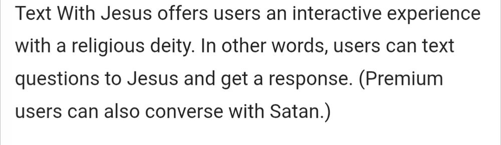 Text With Jesus offers users an interactive experience with a religious deity. In other words, users can text questions to Jesus and get a response. (Premium users can also converse with Satan.)