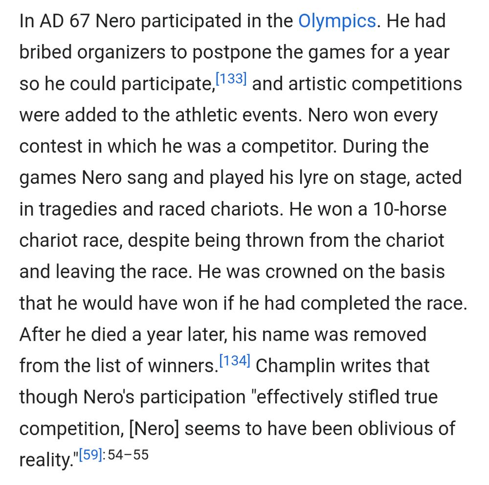  In AD 67 Nero participated in the Olympics. He had bribed organizers to postpone the games for a year so he could participate,[133] and artistic competitions were added to the athletic events. Nero won every contest in which he was a competitor. During the games Nero sang and played his lyre on stage, acted in tragedies and raced chariots. He won a 10-horse chariot race, despite being thrown from the chariot and leaving the race. He was crowned on the basis that he would have won if he had completed the race. After he died a year later, his name was removed from the list of winners.[134] Champlin writes that though Nero's participation 