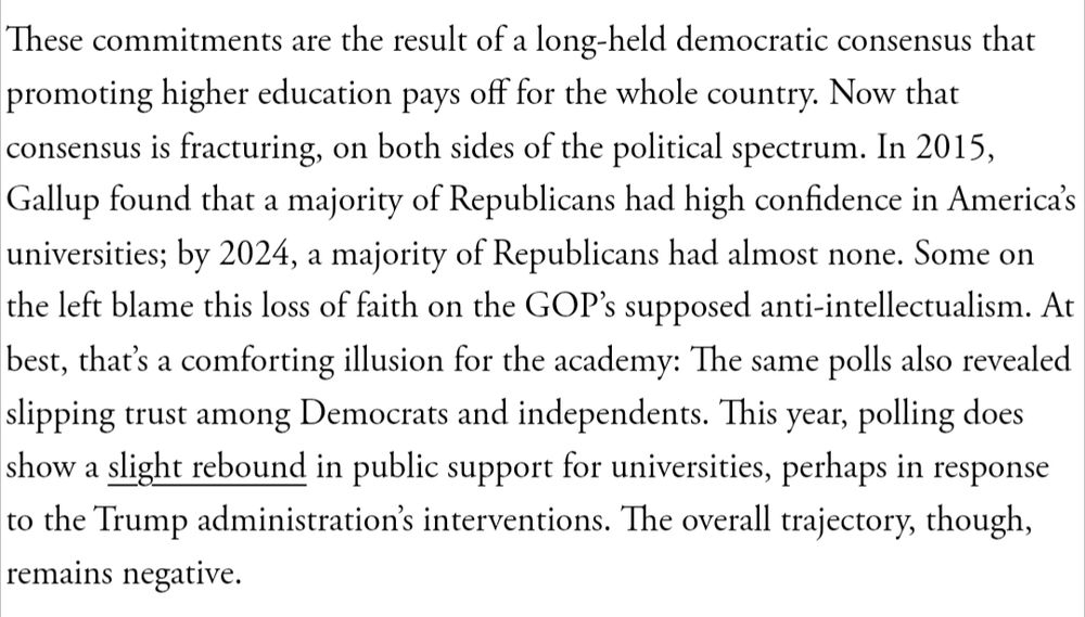 These commitments are the result of a long-held democratic consensus that promoting higher education pays off for the whole country. Now that consensus is fracturing, on both sides of the political spectrum. In 2015, Gallup found that a majority of Republicans had high confidence in America’s universities; by 2024, a majority of Republicans had almost none. Some on the left blame this loss of faith on the GOP’s supposed anti-intellectualism. At best, that’s a comforting illusion for the academy: The same polls also revealed slipping trust among Democrats and independents. This year, polling does show a slight rebound in public support for universities, perhaps in response to the Trump administration’s interventions. The overall trajectory, though, remains negative.