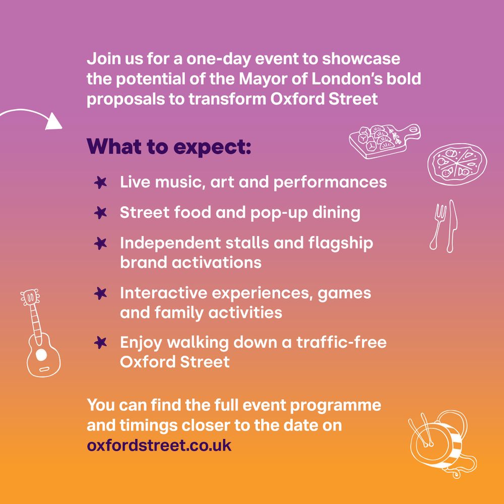 Join us for a one-day event to showcase the potential of the Mayor of London’s bold proposals to transform Oxford Street. What to expect: * Live music, art and performances * Street food and pop-up dining * Independent stalls and flagship brand activations * Interactive experiences, games and family activities * Enjoy walking down a traffic-free Oxford Street You can find the full event programme and timings closer to the date on oxfordstreet.co.uk