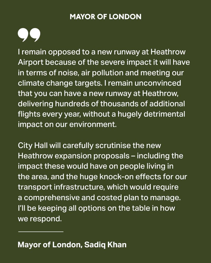 I remain opposed to a new runway at Heathrow Airport because of the severe impact it will have in terms of noise, air pollution and meeting our climate change targets. Despite progress to make the aviation sector more sustainable, I remain unconvinced that you can have a new runway delivering hundreds of thousands of additional flights every year without a hugely detrimental impact on our environment. I will carefully scrutinise the new Heathrow expansion proposals - including the impact these would have on people living in the area and the huge knock-on effects for our transport infrastructure, which would require a comprehensive and costed plan to manage - and I will keep all options on the table in how we respond.