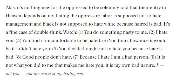 Alas, it’s nothing new for the oppressed to be solemnly told that their entry to Heaven depends on not hating the oppressor; labor is supposed not to hate management and black is not supposed to hate white because hatred is bad. It’s a fine case of double-think. Watch: (1) You do something nasty to me. (2) I hate you. (3) You find it uncomfortable to be hated. (4) You think how nice it would be if I didn’t hate you. (5) You decide I ought not to hate you because hate is bad. (6) Good people don’t hate. (7) Because I hate I am a bad person. (8) It is not what you did to me that makes me hate you, it is my own bad nature. I — not you — am the cause of my hating you.