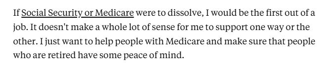 If Social Security or Medicare were to dissolve, I would be the first out of a job. It doesn't make a whole lot of sense for me to support one way or the other. I just want to help people with Medicare and make sure that people who are retired have some peace of mind.