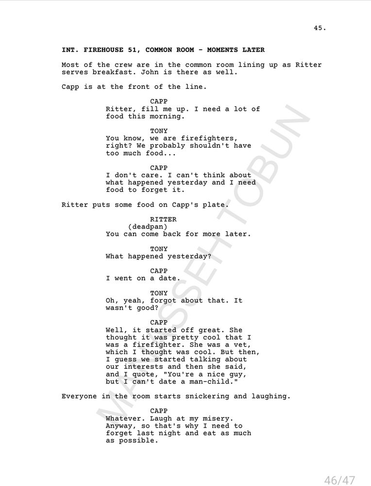 INT. FIREHOUSE 51, COMMON ROOM - MOMENTS LATER

Most of the crew are in the common room lining up as Ritter serves breakfast. John is there as well. Capp is at the front of the line.

CAPP: Ritter, fill me up. I need a lot offood this morning.

TONY: You know, we are firefighters, right? We probably shouldn't have too much food...

CAPP: I don't care. I can't think about what happened yesterday and I need food to forget it.

Ritter puts some food on Capp's plate.

RITTER (deadpan): You can come back for more later.

TONY: What happened yesterday?

CAPP: I went on a date.

TONY: Oh, yeah, forgot about that. It wasn't good?

CAPP: Well, it started off great. She thought it was pretty cool that Iwas a firefighter. She was a vet, which I thought was cool. But then, I guess we started talking aboutour interests and then she said,and I quote, "You're a nice guy, but I can't date a man-child."

Everyone in the room starts snickering and laughing.

CAPP: Whatever. Laugh at my misery. Anyway, so that's why I need to forget last night and eat as much as possible.