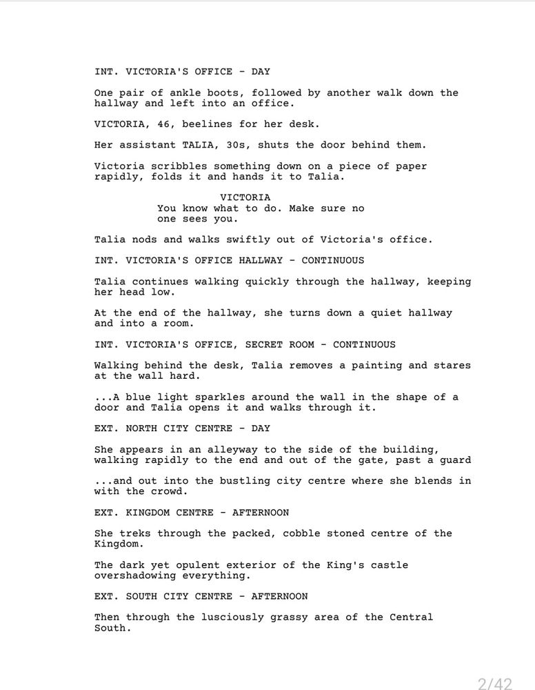 The first page from my pilot, INTO THE SHADOWS.

INT. VICTORIA'S OFFICE - DAY

One pair of ankle boots, followed by another walk down the hallway and left into an office.

VICTORIA, 46, beelines for her desk. 

Her assistant TALIA, 30s, shuts the door behind them.

Victoria scribbles something down on a piece of paper rapidly, folds it, and hands it to Talia.

VICTORIA: You know what to do. Make sure no one sees you.

Talia nods and walks swiftly out of Victoria's office. 

INT. VICTORIA'S OFFICE HALLWAY - CONTINUOUS

Talia continues walking quickly through the hallway, keeping her head low.

At the end of the hallway, she turns down a quiet hallway and into a room.

INT. VICTORIA'S OFFICE, SECRET ROOM - CONTINUOUS

Walking behind the desk, Talia removes a painting and stares at the wall hard.

...A blue light sparkles around the wall in the shape of a door and Talia opens it and walks through it.

EXT. NORTH CITY CENTRE - DAY

She appears in an alleyway to the side of the building, walking rapidly to the end and out of the gate, past a guard 

...and out into the bustling city centre where she blends in with the crowd.

EXT. KINGDOM CENTRE - AFTERNOON

She treks through the packed, cobble stoned centre of the Kingdom. 

The dark yet opulent exterior of the King's castle overshadowing everything.

EXT. SOUTH CITY CENTRE - AFTERNOON

Then through the lusciously grassy area of the Central South.