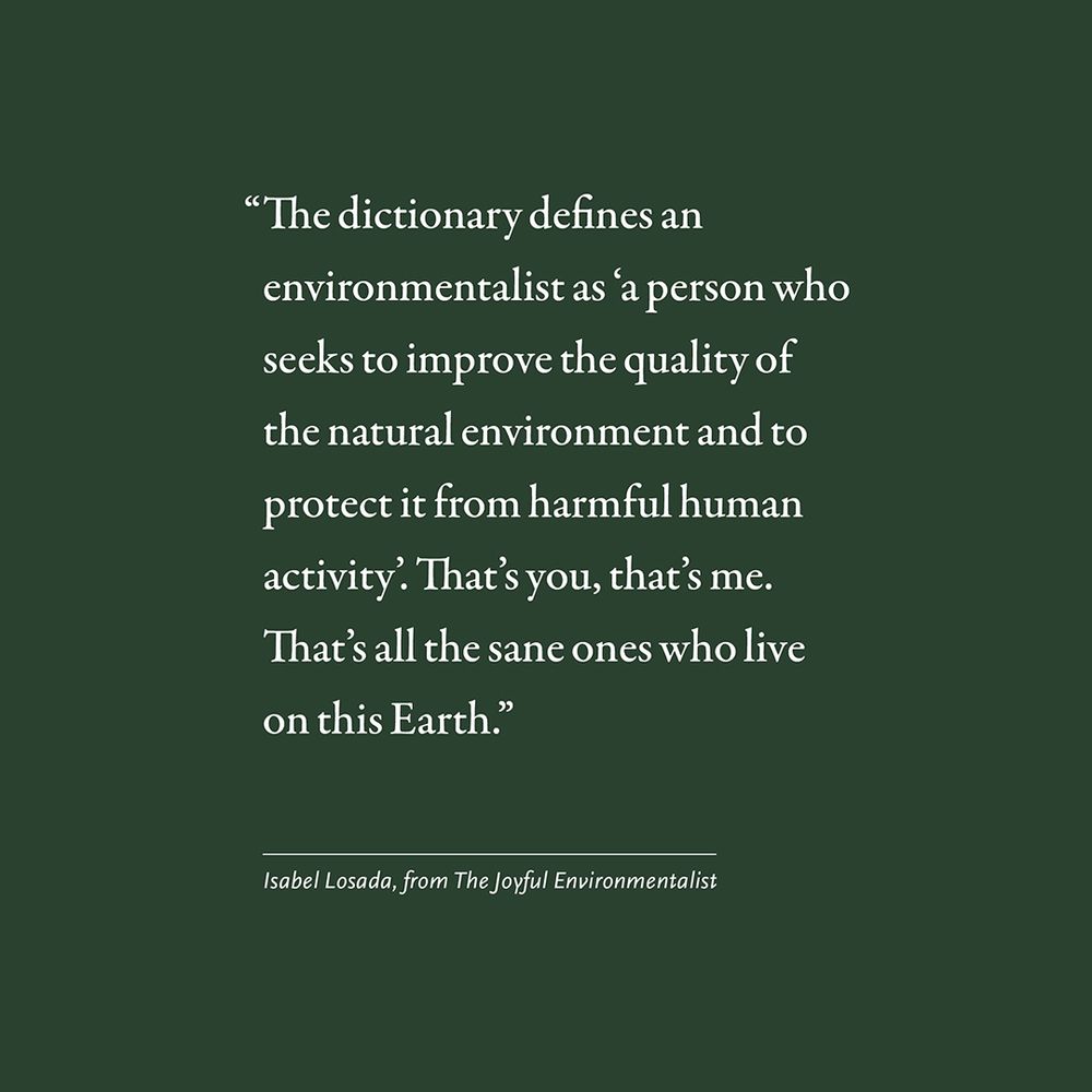 "The dictionary defines an environmentalist as 'a person who seeks to improve the quality of the natural environment and to protect it from harmful human activity. That's you, that's me. That's all the sane ones who live on this Earth." 

Isabel Losada, from The Joyful Environmentalist