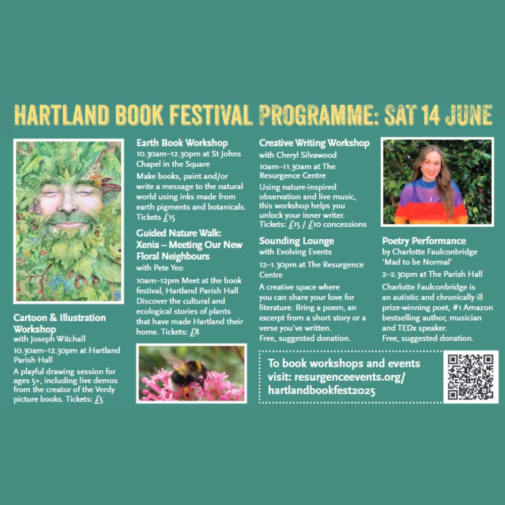 HARTLAND BOOK FESTIVAL PROGRAMME: SATURDAY 14 JUNE 

Cartoon & Illustration 
Workshop with Joseph Witchall 
10.30am - 12.30pm at Hartland Parish Hall 

A playful drawing session for ages 5+, including live demos from the creator of the Verdy picture books. Tickets: £5 

Earth Book Workshop 
10.30am - 12.30pm at St Johns Chapel in the Square 

Make books, paint and/or write a message to the natural world using inks made from earth pigments and botanicals. Tickets £5 

Guided Nature Walk: Xenia — Meeting Our New Floral Neighbours with Pete Yeo 

10am -12pm Meet at the book festival, Hartland Parish Hall. 

Discover the cultural and ecological stories of plants that have made Hartland their home_ Tickets: £8 

Creative Writing Workshop with Cheryl Silvawood 

10am - 11.30am at The Resurgence Centre 

Using nature-inspired observation and live music, this workshop helps you unlock your inner writer. Tickets: £15 / £10 concessions 

Sounding Lounge with Evolving Events 

12 - 1.30pm at The Resurgence Centre 

A creative space where you can share your love for literature. Bring a poem, an excerpt from a short story or a verse you've written. FREE, suggested donation. 

Poetry Performance by Charlotte Faulconbridge 'Mad to be Normal' 

2 - 2.30pm at The Parish Hall 

Charlotte Faulconbridge is an autistic and chronically ill prize-winning poet, #1 Amazon bestselling author, musician and TEDx speaker. FREE, suggested donation. 

To book workshops and events visit: resurgenceevents.org/hartlandbookfest2025