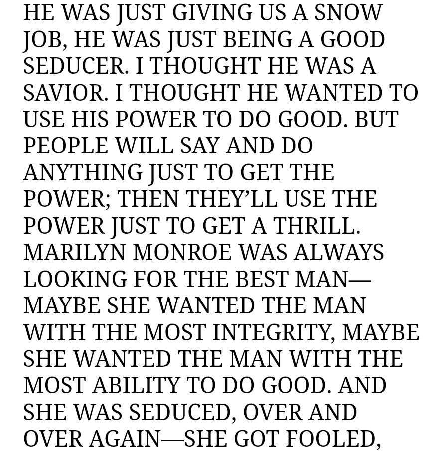 HE WAS JUST GIVING US A SNOW JOB, HE WAS JUST BEING A GOOD SEDUCER. I THOUGHT HE WAS A SAVIOR. I THOUGHT HE WANTED TO USE HIS POWER TO DO GOOD. BUT PEOPLE WILL SAY AND DO ANYTHING JUST TO GET THE POWER; THEN THEY’LL USE THE POWER JUST TO GET A THRILL. MARILYN MONROE WAS ALWAYS LOOKING FOR THE BEST MAN—MAYBE SHE WANTED THE MAN WITH THE MOST INTEGRITY, MAYBE SHE WANTED THE MAN WITH THE MOST ABILITY TO DO GOOD. AND SHE WAS SEDUCED, OVER AND OVER AGAIN—SHE GOT FOOLED, 