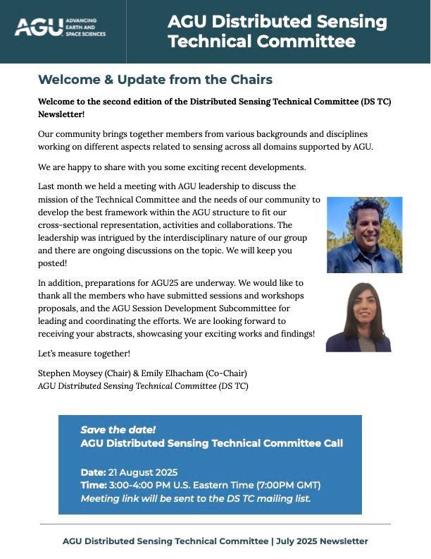 Screenshot of first page of newsletter:

AGU Distributed Sensing 
Technical Committee

Welcome & Update from the Chairs
Welcome to the second edition of the Distributed Sensing Technical Committee (DS TC) Newsletter!

Our community brings together members from various backgrounds and disciplines working on different aspects related to sensing across all domains supported by AGU.

We are happy to share with you some exciting recent developments.
Last month we held a meeting with AGU leadership to discuss the mission of the Technical Committee and the needs of our community to develop the best framework within the AGU structure to fit our cross-sectional representation, activities and collaborations. The leadership was intrigued by the interdisciplinary nature of our group and there are ongoing discussions on the topic. We will keep you posted!
In addition, preparations for AGU25 are underway. We would like to thank all the members who have submitted sessions and workshops proposals, and the AGU Session Development Subcommittee for leading and coordinating the efforts. We are looking forward to receiving your abstracts, showcasing your exciting works and findings!

Let’s measure together!

Stephen Moysey (Chair) & Emily Elhacham (Co-Chair)

AGU Distributed Sensing Technical Committee (DS TC)

Save the date! 
AGU Distributed Sensing Technical Committee Call 

Date: 21 August 2025
Time: 3:00-4:00 PM U.S. Eastern Time (7:00PM GMT)
Meeting link will be sent to the DS TC mailing list.
