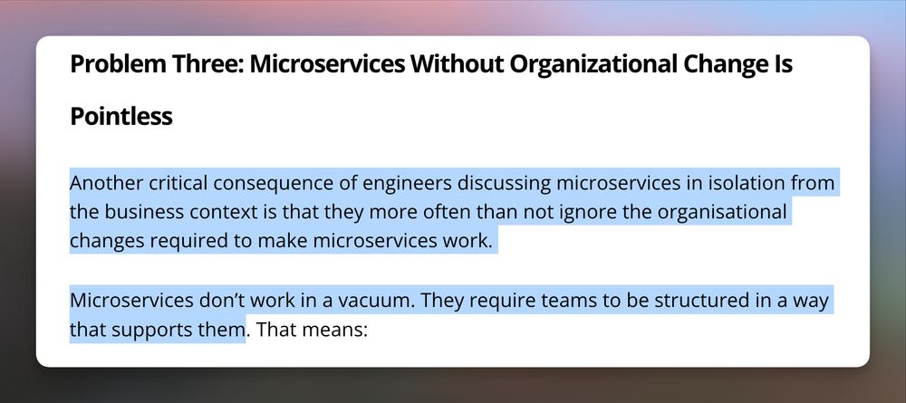 > […A] critical consequence of engineers discussing microservices in isolation from the business context is that they more often than not ignore the organisational changes required to make microservices work.

> Microservices don’t work in a vacuum. They require teams to be structured in a way that supports them.
