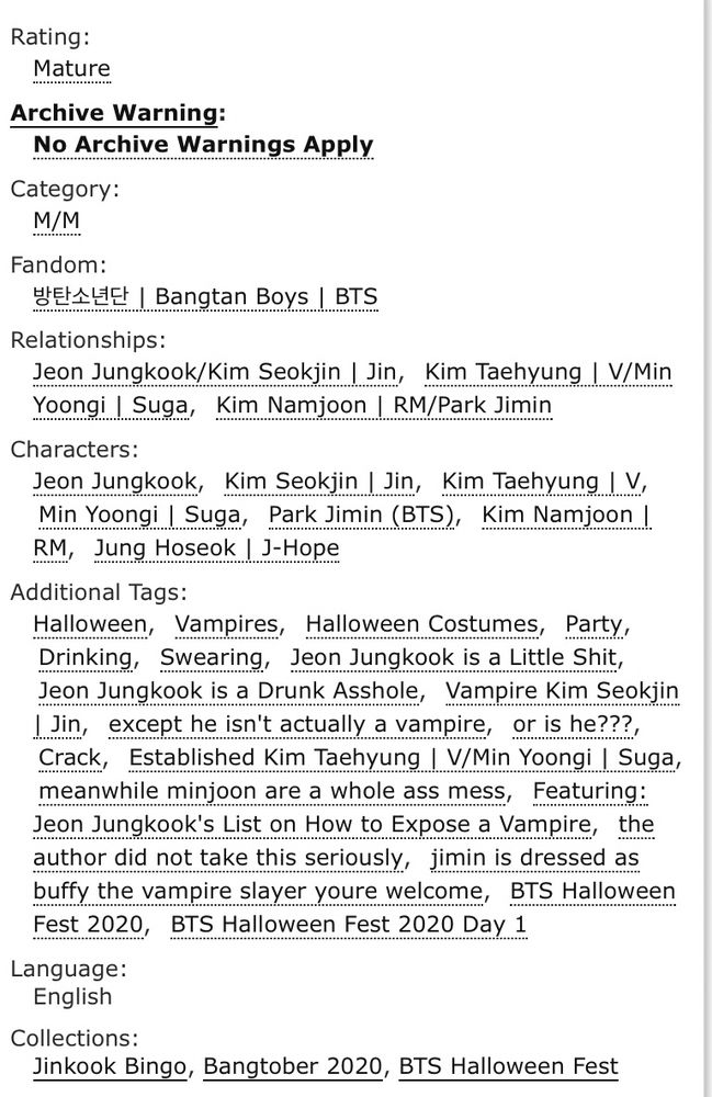 Rating:
Mature
Archive Warning:
No Archive Warnings Apply
Category:
M/M
Fandom:
HEREE I Bangtan Boys I BTS
Relationships:
Jeon Jungkook/Kim Seokjin | Jin, Kim Taehyung | V/Min Yoongi I Suga, Kim Namjoon / RM/Park Jimin Characters:
Jeon Jungkook, Kim Seokjin / Jin, Kim Taehyung I V, Min Yoongi I Suga, Park Jimin (BTS), Kim Namjoon I RM, Jung Hoseok J-Hope
Additional Tags:
Halloween, Vampires, Halloween Costumes, Party, Drinking, Swearing, Jeon Jungkook is a Little Shit, Jeon Jungkook is a Drunk Asshole, Vampire Kim Seokjin I Jin, except he isn't actually a vampire, or is he???, Crack, Established Kim Taehyung | V/Min Yoongi I Suga, meanwhile minjoon are a whole ass mess, Featuring:
Jeon Jungkook's List on How to Expose a Vampire, the author did not take this seriously, jimin is dressed as buffy the vampire slayer youre welcome, BTS Halloween Fest 2020, BTS Halloween Fest 2020 Day 1
Language:
English
Collections:
Jinkook Bingo, Bangtober 2020, BTS Halloween Fest