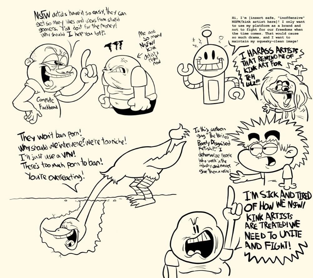 Vent drawings I made about the frustration and bullshit I had seen and endured when trying to get people to focus on how anti-NSFW/kink art rhetoric is harming our circles and how ignorance of this topic is going to harm us in the long run. I have seen and listened to people's frustrations with the world right now regarding the fate of porn, and I want more people to listen.