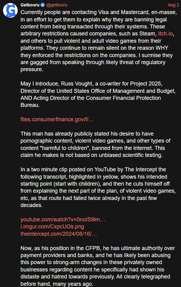 A post on Twitter by the Gelbooru account that says:

Currently people are contacting Visa and Mastercard, en-masse, in an effort to get them to explain why they are banning legal content from being transacted through their systems. These arbitrary restrictions caused companies, such as Steam, Itch.io, and others to pull violent and adult video games from their platforms. They continue to remain silent on the reason WHY they enforced the restrictions on the companies. I surmise they are gagged from speaking through likely threat of regulatory pressure.

May I introduce, Russ Vought, a co-writer for Project 2025, Director of the United States Office of Management and Budget, AND Acting Director of the Consumer Financial Protection Bureau. 

https://files.consumerfinance.gov/f/images/cfpb_headshot-russell-vought_DA8Ama7.original.png

This man has already publicly stated his desire to have pornographic content, violent video games, and other types of content "harmful to children", banned from the internet. This claim he makes is not based on unbiased scientific testing.

In a two minute clip posted on YouTube by The Intercept the following transcript, highlighted in yellow, shows his intended starting point (start with children), and then he cuts himself off from explaining the next part of the plan, of violent video games, etc, as that route had failed twice already in the past few decades. 

https://www.youtube.com/watch?v=0noIS9lmR0Y
https://imgur.com/CxpcUOs
https://theintercept.com/2024/08/16/project-2025-russ-vought-porn-ban/

Now, as his position in the CFPB, he has ultimate authority over payment providers and banks, and he has likely been abusing this power to strong-arm changes in these privately owned businesses regarding content he specifically had shown his distaste and hatred towards previously. All clearly telegraphed before hand, many years ago.