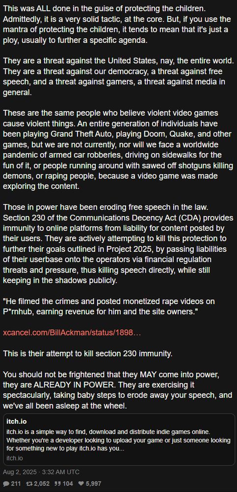 Continuing the tweet by the Gelbooru account: 

This was ALL done in the guise of protecting the children. Admittedly, it is a very solid tactic, at the core. But, if you use the mantra of protecting the children, it tends to mean that it's just a ploy, usually to further a specific agenda.

They are a threat against the United States, nay, the entire world. They are a threat against our democracy, a threat against free speech, and a threat against gamers, a threat against media in general. 

These are the same people who believe violent video games cause violent things. An entire generation of individuals have been playing Grand Theft Auto, playing Doom, Quake, and other games, but we are not currently, nor will we face a worldwide pandemic of armed car robberies, driving on sidewalks for the fun of it, or people running around with sawed off shotguns killing demons, or raping people, because a video game was made exploring the content.

Those in power have been eroding free speech in the law. Section 230 of the Communications Decency Act (CDA) provides immunity to online platforms from liability for content posted by their users. They are actively attempting to kill this protection to further their goals outlined in Project 2025, by passing liabilities of their userbase onto the operators via financial regulation threats and pressure, thus killing speech directly, while still keeping in the shadows publicly.

"He filmed the crimes and posted monetized rape videos on P*rnhub, earning revenue for him and the site owners." 

https://x.com/BillAckman/status/1898747162306937184

This is their attempt to kill section 230 immunity.

You should not be frightened that they MAY come into power, they are ALREADY IN POWER. They are exercising it spectacularly, taking baby steps to erode away your speech, and we've all been asleep at the wheel.