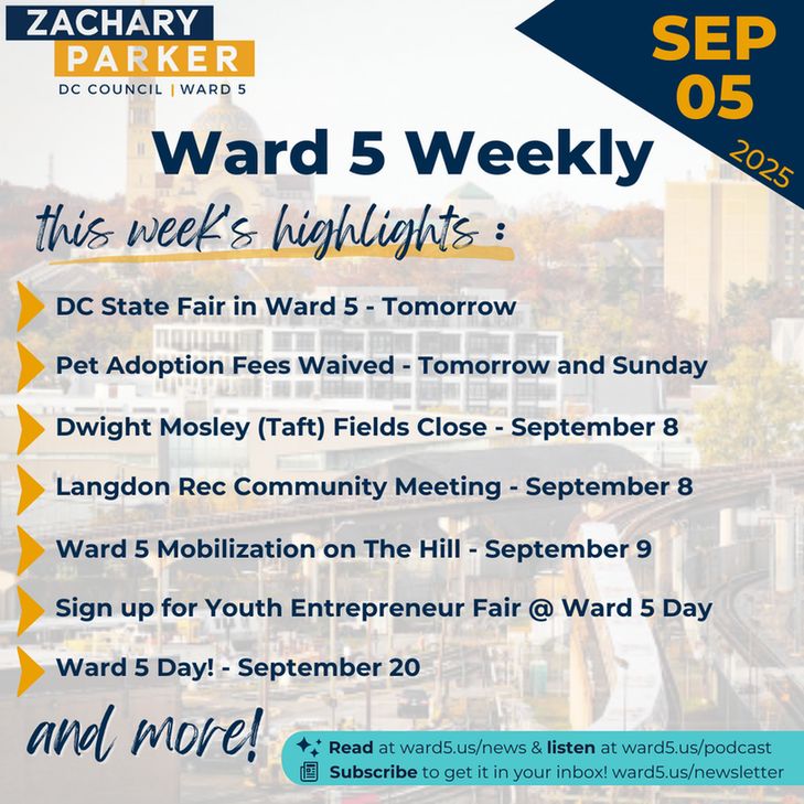 Ward 5 Weekly - September 5, 2025
this week's highlights: 
- DC State Fair in Ward 5 - tomorrow
- Pet Adoption Fees Waived - Tomorrow and Sunday
- Dwight Mosley (Taft) Fields Close - September 8
- Langdon Rec Community Meeting - September 8
- Ward 5 Mobilization on The Hill - September 9
- Youth Entrepreneur Fair @ Ward 5 Day - September 20
- Ward 5 Day! - September 20