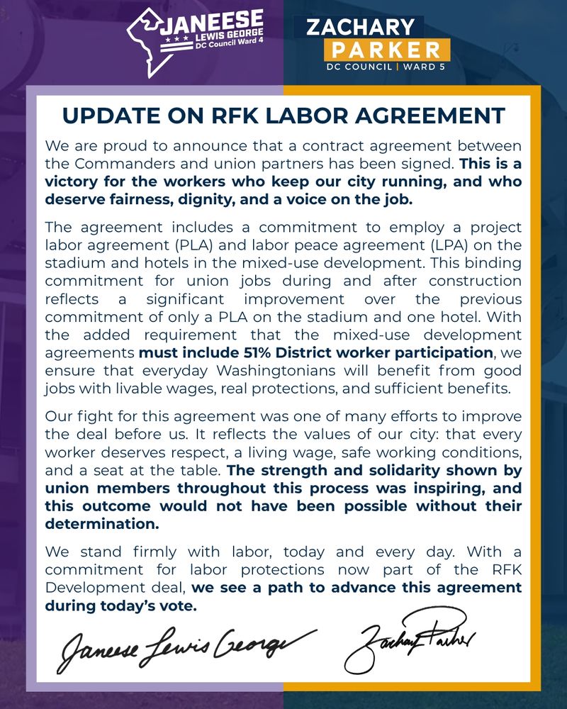 We are proud to announce that a contract agreement between the Commanders and union partners has been signed. This is a victory for the workers who keep our city running, and who deserve fairness, dignity, and a voice on the job.

The agreement includes a commitment to employ a project labor agreement (PLA) and labor peace agreement (LPA) on the stadium and hotels in the mixed-use development. This binding commitment for union jobs during and after construction reflects a significant improvement over the previous commitment of only a PLA on the stadium and one hotel. With the added requirement that the mixed-use development agreements must include 51% District worker participation, we ensure that everyday Washingtonians will benefit from good jobs with livable wages, real protections, and sufficient benefits.

Our fight for this agreement was one of many efforts to improve the deal before us. It reflects the values of our city: that every worker deserves respect, a living wage, safe working conditions, and a seat at the table. The strength and solidarity shown by union members throughout this process was inspiring, and this outcome would not have been possible without their determination.

We stand firmly with labor, today and every day. With a commitment for labor protections now part of the RFK Development deal, we see a path to advance this agreement during today’s vote.