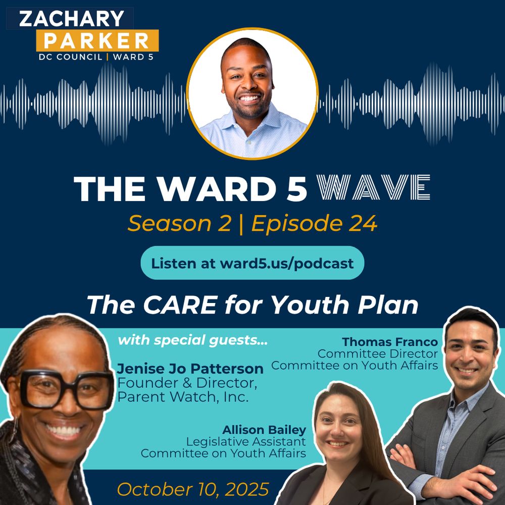 Ward 5 Wave - Season 2, Episode 24
The Care for Youth Plan
with special guests...
Jenise Jo Patterson, Founder and Director, Parent Watch, Inc. 
Allison Bailey - Committee on Youth Affairs Legislative Assistant
Thomas Franco - Committee on Youth Affairs Director
October 10, 2025
ward5.us/podcast