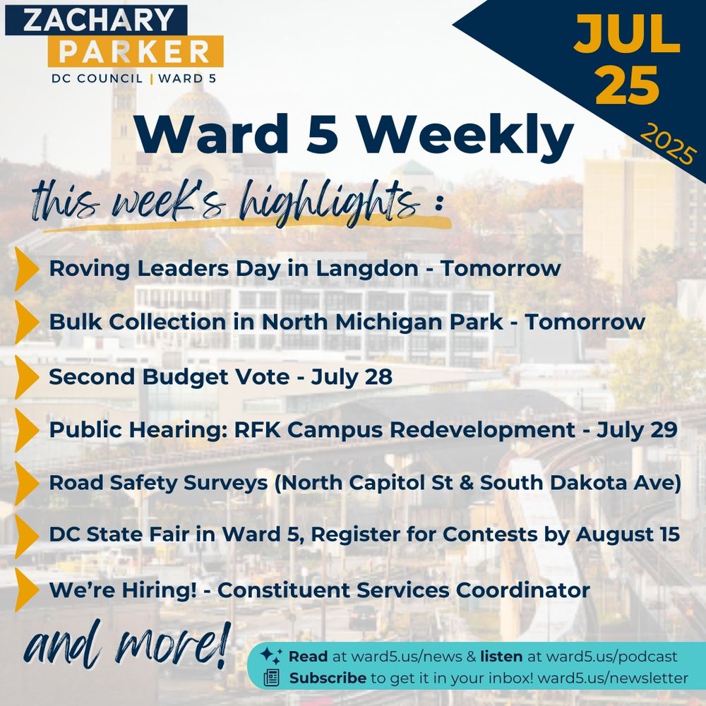 Ward 5 Weekly, July 25, 2025. 
This week's highlights: 
- Roving Leaders Day in Langdon - Tomorrow
- Bulk Collection in North Michigan Park - Tomorrow
- Second Budget Vote - July 28
- Public Hearing: RFK Campus Redevelopment - July 29
- Road Safety Surveys (North Capitol St & South Dakota Ave)
- DC State Fair in Ward 5, Register for Contests by August 15
- We're Hiring! - Constituent Services Coordinator
and more!