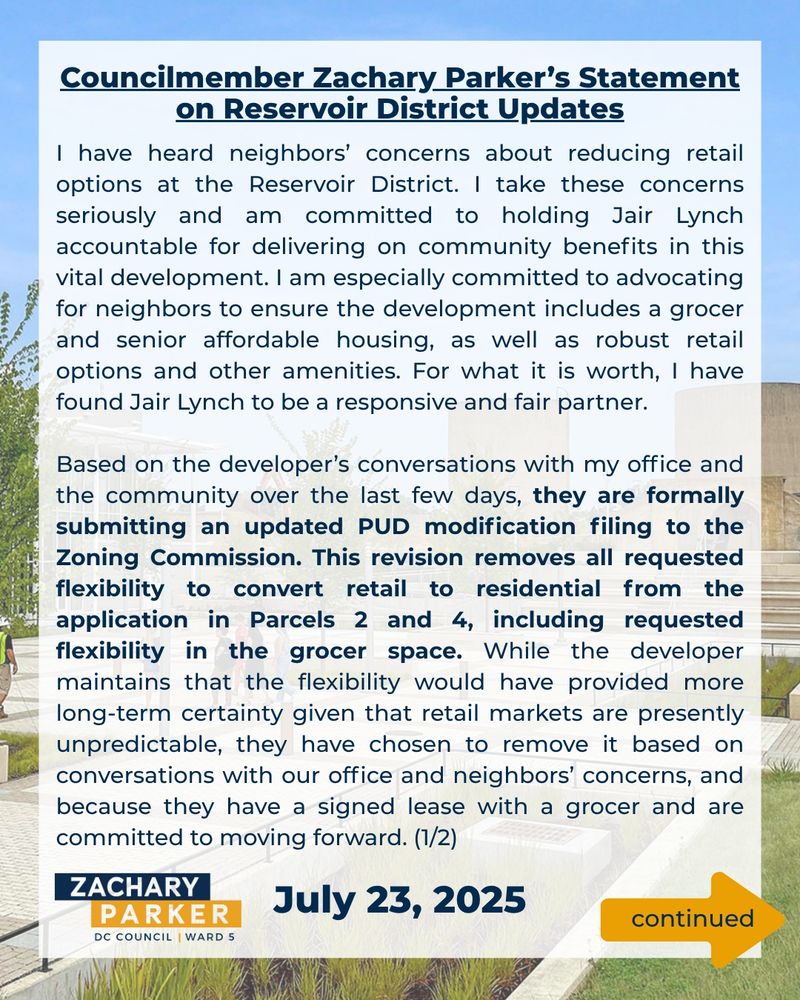I have heard neighbors’ concerns about reducing retail options at the Reservoir District. I take these concerns seriously and am committed to holding Jair Lynch accountable for delivering on community benefits in this vital development. I am especially committed to advocating for neighbors to ensure the development includes a grocer and senior affordable housing, as well as robust retail options and other amenities. For what it is worth, I have found Jair Lynch to be a responsive and fair partner.

Based on the developer’s conversations with my office and the community over the last few days, they are formally submitting an updated PUD modification filing to the Zoning Commission. This revision removes all requested flexibility to convert retail to residential from the application in Parcels 2 and 4, including requested flexibility in the grocer space. While the developer maintains that the flexibility would have provided more long-term certainty given that retail markets are presently unpredictable, they have chosen to remove it based on conversations with our office and neighbors’ concerns, and because they have a signed lease with a grocer and are committed to moving forward. (1/2)