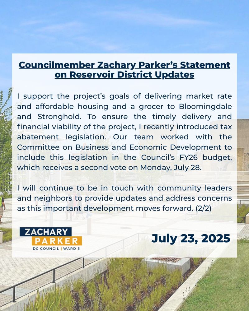 I support the project’s goals of delivering market rate and affordable housing and a grocer to Bloomingdale and Stronghold. To ensure the timely delivery and financial viability of the project, I recently introduced tax abatement legislation. Our team worked with the Committee on Business and Economic Development to include this legislation in the Council’s FY26 budget, which receives a second vote on Monday, July 28. 

I will continue to be in touch with community leaders and neighbors to provide updates and address concerns as this important development moves forward. (2/2)