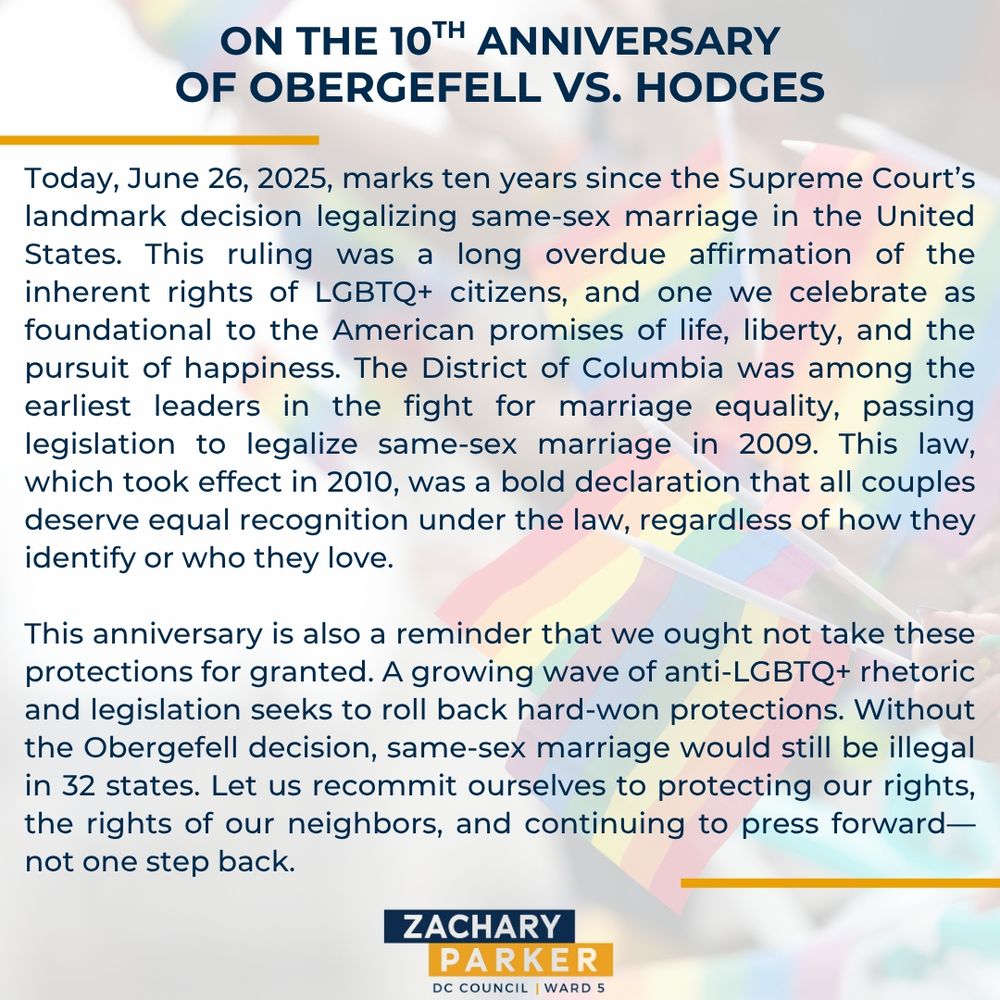 Today, June 26, 2025, marks ten years since the Supreme Court’s landmark decision legalizing same-sex marriage in the United States. This ruling was a long overdue affirmation of the inherent rights of LGBTQ+ citizens, and one we celebrate as foundational to the American promises of life, liberty, and the pursuit of happiness. The District of Columbia was among the earliest leaders in the fight for marriage equality, passing legislation to legalize same-sex marriage in 2009. This law, which took effect in 2010, was a bold declaration that all couples deserve equal recognition under the law, regardless of how they identify or who they love.

This anniversary is also a reminder that we ought not take these protections for granted. A growing wave of anti-LGBTQ+ rhetoric and legislation seeks to roll back hard-won protections. Without the Obergefell decision, same-sex marriage would still be illegal in 32 states. Let us recommit ourselves to protecting our rights, the rights of our neighbors, and continuing to press forward—not one step back.
