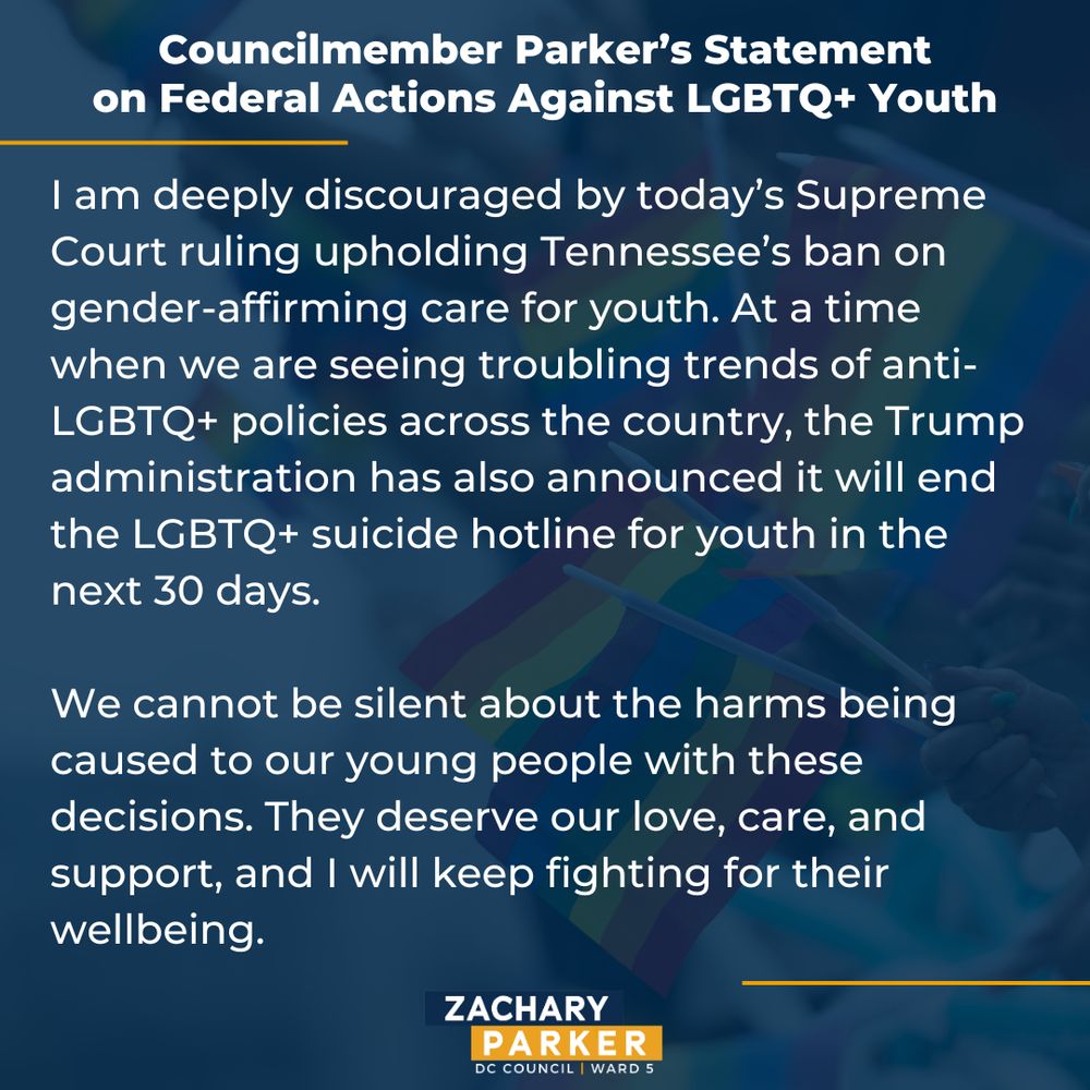 I am deeply discouraged by today’s Supreme Court ruling upholding Tennessee’s ban on gender-affirming care for youth. At a time when we are seeing troubling trends of anti-LGBTQ+ policies across the country, the Trump administration has also announced it will end the LGBTQ+ suicide hotline for youth in the next 30 days. 

We cannot be silent about the harms being caused to our young people with these decisions. They deserve our love, care, and support, and I will keep fighting for their wellbeing.