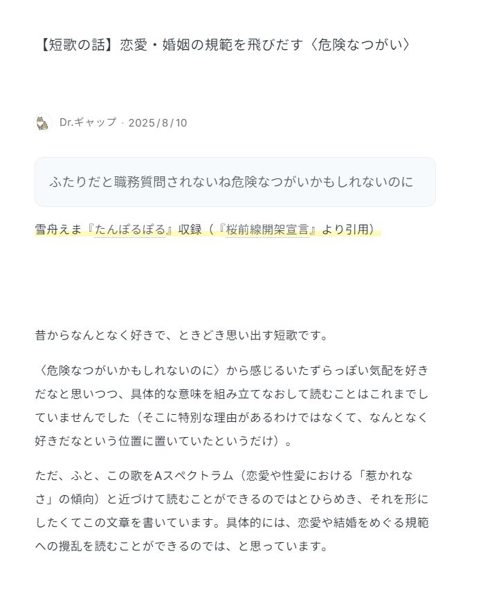 タイトル
【短歌の話】恋愛・婚姻の規範を飛びだす〈危険なつがい〉


本文

＝＝引用ここから＝＝
ふたりだと職務質問されないね危険なつがいかもしれないのに
雪舟えま『たんぽるぽる』収録（『桜前線開架宣言』より引用）
＝＝引用ここまで＝＝

昔からなんとなく好きで、ときどき思い出す短歌です。

〈危険なつがいかもしれないのに〉から感じるいたずらっぽい気配を好きだなと思いつつ、具体的な意味を組み立てなおして読むことはこれまでしていませんでした（そこに特別な理由があるわけではなくて、なんとなく好きだなという位置に置いていたというだけ）。

ただ、ふと、この歌をAスペクトラム（恋愛や性愛における「惹かれなさ」の傾向）と近づけて読むことができるのではとひらめき、それを形にしたくてこの文章を書いています。具体的には、恋愛や結婚をめぐる規範への攪乱を読むことができるのでは、と思っています。