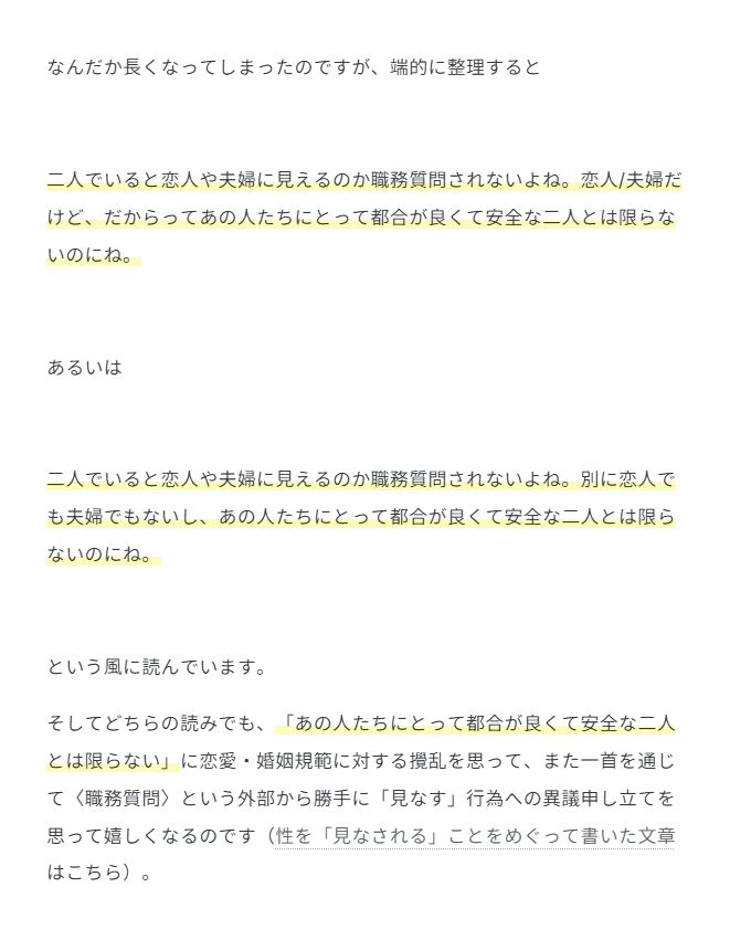なんだか長くなってしまったのですが、端的に整理すると

二人でいると恋人や夫婦に見えるのか職務質問されないよね。恋人/夫婦だけど、だからってあの人たちにとって都合が良くて安全な二人とは限らないのにね。

あるいは

二人でいると恋人や夫婦に見えるのか職務質問されないよね。別に恋人でも夫婦でもないし、あの人たちにとって都合が良くて安全な二人とは限らないのにね。

という風に読んでいます。

そしてどちらの読みでも、「あの人たちにとって都合が良くて安全な二人とは限らない」に恋愛・婚姻規範に対する攪乱を思って、また一首を通じて〈職務質問〉という外部から勝手に「見なす」行為への異議申し立てを思って嬉しくなるのです（性を「見なされる」ことをめぐって書いた文章はこちら）。