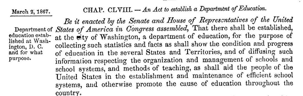 [scan of old text]
March 2, 1867.

CHAP. CLVIII. — An Act to establish a Department of Education.

Be it enacted by the Senate and House of Representatives of the United States of America in Congress assembled, That there shall be established, at the city of Washington, a department of education, for the purpose of collecting such statistics and facts as shall show the condition and progress of education in the several States and Territories, and of diffusing such information respecting the organization and management of schools and school systems, and methods of teaching, as shall aid the people of the United States in the establishment and maintenance of efficient school systems, and otherwise promote the cause of education throughout the country.