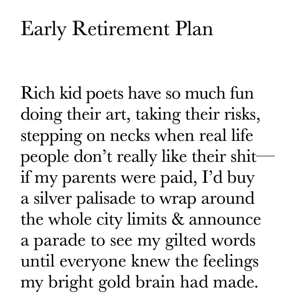 Early Retirement Plan


Rich kid poets have so much fun
doing their art, taking their risks,
stepping on necks when real life
people don’t really like their shit—
if my parents were paid, I’d buy
a silver palisade to wrap around
the whole city limits & announce
a parade to see my gilted words
until everyone knew the feelings
my bright gold brain had made.