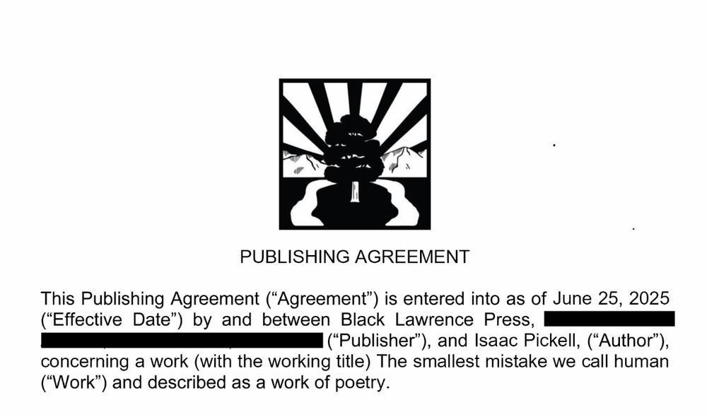 [Black Lawrence Press Logo]

PUBLISHING AGREEMENT

This Publishing Agreement ("Agreement") is entered into as of June 25, 2025 ("Effective Date") by and between Black Lawrence Press, ("Publisher"), and Isaac Pickell, ("Author"), concerning a work (with the working title) The smallest mistake we call human (Work) and described as a work of poetry.