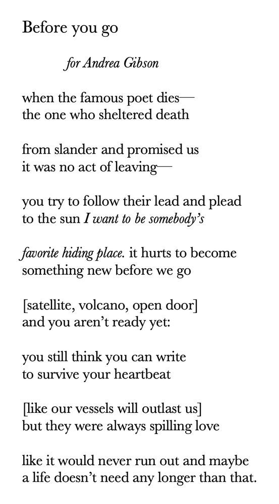 Before you go

	for Andrea Gibson

when the famous poet dies—
the one who sheltered death

from slander and promised us
it was no act of leaving—

you try to follow their lead and plead
to the sun I want to be somebody’s

favorite hiding place. it hurts to become
something new before we go

[satellite, volcano, open door]
and you aren’t ready yet:

you still think you can write
to survive your heartbeat

[like our vessels will outlast us]
but they were always spilling love

like it would never run out and maybe
a life doesn’t need any longer than that.