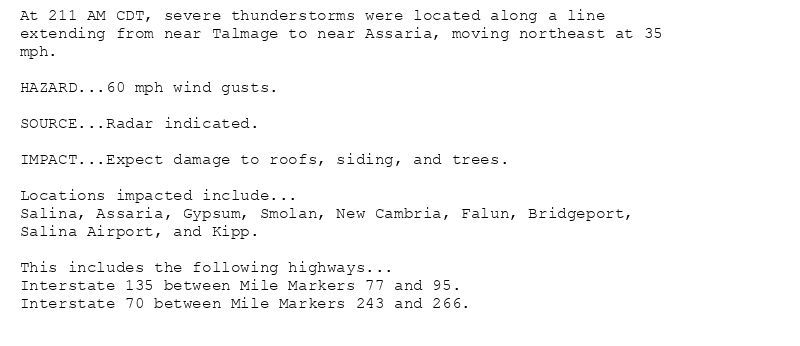 At 211 AM CDT, severe thunderstorms were located along a line
extending from near Talmage to near Assaria, moving northeast at 35
mph.

HAZARD...60 mph wind gusts.

SOURCE...Radar indicated.

IMPACT...Expect damage to roofs, siding, and trees.

Locations impacted include...
Salina, Assaria, Gypsum, Smolan, New Cambria, Falun, Bridgeport,
Salina Airport, and Kipp.

This includes the following highways...
Interstate 135 between Mile Markers 77 and 95.
Interstate 70 between Mile Markers 243 and 266.