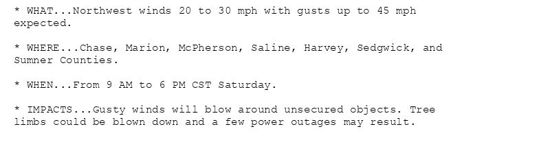 * WHAT...Northwest winds 20 to 30 mph with gusts up to 45 mph
expected.

* WHERE...Chase, Marion, McPherson, Saline, Harvey, Sedgwick, and
Sumner Counties.

* WHEN...From 9 AM to 6 PM CST Saturday.

* IMPACTS...Gusty winds will blow around unsecured objects. Tree
limbs could be blown down and a few power outages may result.