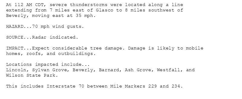 At 112 AM CDT, severe thunderstorms were located along a line
extending from 7 miles east of Glasco to 8 miles southwest of
Beverly, moving east at 35 mph.

HAZARD...70 mph wind gusts.

SOURCE...Radar indicated.

IMPACT...Expect considerable tree damage. Damage is likely to mobile
homes, roofs, and outbuildings.

Locations impacted include...
Lincoln, Sylvan Grove, Beverly, Barnard, Ash Grove, Westfall, and
Wilson State Park.

This includes Interstate 70 between Mile Markers 229 and 234.