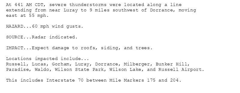 At 441 AM CDT, severe thunderstorms were located along a line
extending from near Luray to 9 miles southwest of Dorrance, moving
east at 55 mph.

HAZARD...60 mph wind gusts.

SOURCE...Radar indicated.

IMPACT...Expect damage to roofs, siding, and trees.

Locations impacted include...
Russell, Lucas, Gorham, Luray, Dorrance, Milberger, Bunker Hill,
Paradise, Waldo, Wilson State Park, Wilson Lake, and Russell Airport.

This includes Interstate 70 between Mile Markers 175 and 204.