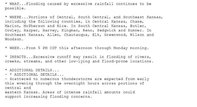 * WHAT...Flooding caused by excessive rainfall continues to be
possible.

* WHERE...Portions of Central, South Central, and Southeast Kansas,
including the following counties, in Central Kansas, Chase,
Marion, McPherson and Rice. In South Central Kansas, Butler,
Cowley, Harper, Harvey, Kingman, Reno, Sedgwick and Sumner. In
Southeast Kansas, Allen, Chautauqua, Elk, Greenwood, Wilson and
Woodson.

* WHEN...From 5 PM CDT this afternoon through Monday morning.

* IMPACTS...Excessive runoff may result in flooding of rivers,
creeks, streams, and other low-lying and flood-prone locations.

* ADDITIONAL DETAILS...
- * ADDITIONAL DETAILS...
- Scattered to numerous thunderstorms are expected from early
this evening through the overnight hours across portions of
central and
eastern Kansas. Areas of intense rainfall amounts could
support increasing flooding concerns.