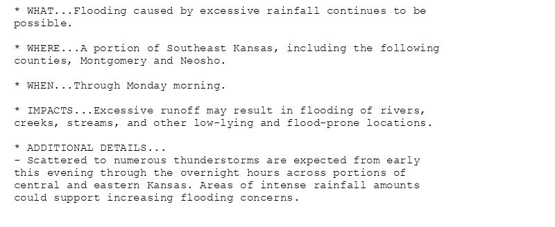 * WHAT...Flooding caused by excessive rainfall continues to be
possible.

* WHERE...A portion of Southeast Kansas, including the following
counties, Montgomery and Neosho.

* WHEN...Through Monday morning.

* IMPACTS...Excessive runoff may result in flooding of rivers,
creeks, streams, and other low-lying and flood-prone locations.

* ADDITIONAL DETAILS...
- Scattered to numerous thunderstorms are expected from early
this evening through the overnight hours across portions of
central and eastern Kansas. Areas of intense rainfall amounts
could support increasing flooding concerns.