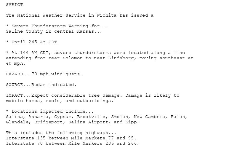 SVRICT

The National Weather Service in Wichita has issued a

* Severe Thunderstorm Warning for...
Saline County in central Kansas...

* Until 245 AM CDT.

* At 144 AM CDT, severe thunderstorms were located along a line
extending from near Solomon to near Lindsborg, moving southeast at
40 mph.

HAZARD...70 mph wind gusts.

SOURCE...Radar indicated.

IMPACT...Expect considerable tree damage. Damage is likely to
mobile homes, roofs, and outbuildings.

* Locations impacted include...
Salina, Assaria, Gypsum, Brookville, Smolan, New Cambria, Falun,
Glendale, Bridgeport, Salina Airport, and Kipp.

This includes the following highways...
Interstate 135 between Mile Markers 77 and 95.
Interstate 70 between Mile Markers 236 and 266.