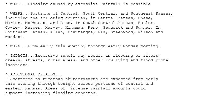 * WHAT...Flooding caused by excessive rainfall is possible.

* WHERE...Portions of Central, South Central, and Southeast Kansas,
including the following counties, in Central Kansas, Chase,
Marion, McPherson and Rice. In South Central Kansas, Butler,
Cowley, Harper, Harvey, Kingman, Reno, Sedgwick and Sumner. In
Southeast Kansas, Allen, Chautauqua, Elk, Greenwood, Wilson and
Woodson.

* WHEN...From early this evening through early Monday morning.

* IMPACTS...Excessive runoff may result in flooding of rivers,
creeks, streams, urban areas, and other low-lying and flood-prone
locations.

* ADDITIONAL DETAILS...
- Scattered to numerous thunderstorms are expected from early
this evening through tonight across portions of central and
eastern Kansas. Areas of  intense rainfall amounts could
support increasing flooding concerns.