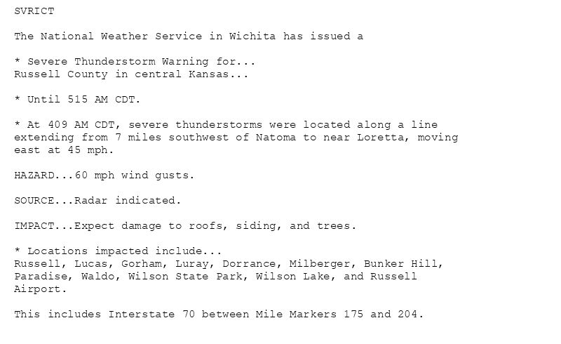 SVRICT

The National Weather Service in Wichita has issued a

* Severe Thunderstorm Warning for...
Russell County in central Kansas...

* Until 515 AM CDT.

* At 409 AM CDT, severe thunderstorms were located along a line
extending from 7 miles southwest of Natoma to near Loretta, moving
east at 45 mph.

HAZARD...60 mph wind gusts.

SOURCE...Radar indicated.

IMPACT...Expect damage to roofs, siding, and trees.

* Locations impacted include...
Russell, Lucas, Gorham, Luray, Dorrance, Milberger, Bunker Hill,
Paradise, Waldo, Wilson State Park, Wilson Lake, and Russell
Airport.

This includes Interstate 70 between Mile Markers 175 and 204.