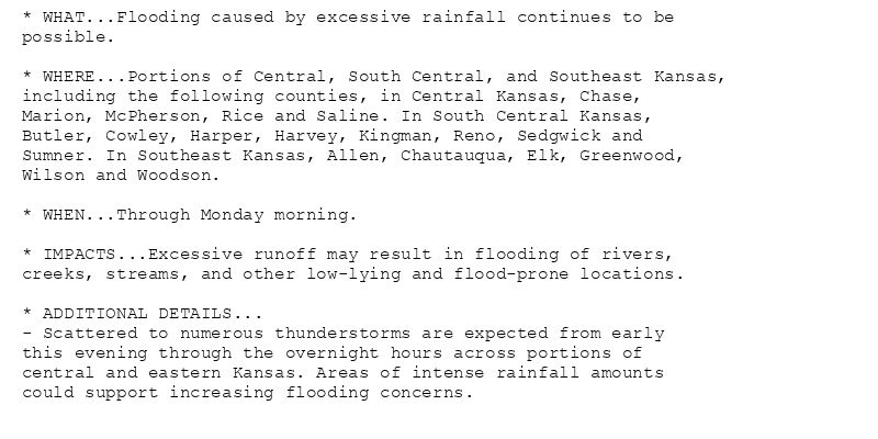 * WHAT...Flooding caused by excessive rainfall continues to be
possible.

* WHERE...Portions of Central, South Central, and Southeast Kansas,
including the following counties, in Central Kansas, Chase,
Marion, McPherson, Rice and Saline. In South Central Kansas,
Butler, Cowley, Harper, Harvey, Kingman, Reno, Sedgwick and
Sumner. In Southeast Kansas, Allen, Chautauqua, Elk, Greenwood,
Wilson and Woodson.

* WHEN...Through Monday morning.

* IMPACTS...Excessive runoff may result in flooding of rivers,
creeks, streams, and other low-lying and flood-prone locations.

* ADDITIONAL DETAILS...
- Scattered to numerous thunderstorms are expected from early
this evening through the overnight hours across portions of
central and eastern Kansas. Areas of intense rainfall amounts
could support increasing flooding concerns.