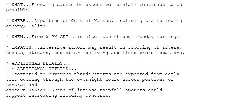 * WHAT...Flooding caused by excessive rainfall continues to be
possible.

* WHERE...A portion of Central Kansas, including the following
county, Saline.

* WHEN...From 5 PM CDT this afternoon through Monday morning.

* IMPACTS...Excessive runoff may result in flooding of rivers,
creeks, streams, and other low-lying and flood-prone locations.

* ADDITIONAL DETAILS...
- * ADDITIONAL DETAILS...
- Scattered to numerous thunderstorms are expected from early
this evening through the overnight hours across portions of
central and
eastern Kansas. Areas of intense rainfall amounts could
support increasing flooding concerns.